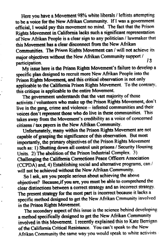 Here you have a Movement 98% white liberals / lefists attempting 1o be a voice for the New Afrikan Community. If I was a government official, | would pay this movement no mind. The fact that the Prison Rights Movement in California lacks such a significant representation of New Afrikan People is a clear sign to any politician / lawmaker that this Movement has a clear disconnect from the New Afrikan Communities. The Prison Rights Movement can / will not achieve its ‘major objectives without the New Afrikan Community support / participation. 13  My issue here is the Prison Rights Movement’s failure to develop a specific plan designed to recruit more New Afrikan People into the Prison Rights Movement, and this critical observation is not only applicable to the California Prison Rights Movement. To the contrary. this critique is applicable to the entire Movement.  The government understands that the vast majority of those activists / volunteers who make up the Prison Rights Movement, don’t live in the gang, crime and violence — infested communities and their voices don’t represent those who do live in these communities. This takes away from the Movement’s credibility as a voice of concerned citizens / tax payers in the New Afrikan Community.  Unfortunately, many within the Prison Rights Movement arc not capable of grasping the significance of this observation. But most importantly, the primary objectives of the Prison Rights Movement such as: 1) Shutting down all control unit prisons / Security Housing Units. 2) The abolition of the Prison Industrial Complex. 3) Challenging the California Corrections Peace Officers Association (CCPDA) and, 4) Establishing social and alternative programs, can / will not be achieved without the New Afrikan Community.  So 1 ask, are you people serious about achieving the above. objectives? Because,if you are, you must be able to comprehend the clear distinctions between a correct strategy and an incorrect strategy. The present stratcgy for the most part i incorrect because it lacks 2 specific method designed 1o get the New Afrikan Cmmunity involved in the Prison Rights Movement.  The secondary aspect of this issue is the science behind developing a method specifically designed to get the New Afrikan Community involved in this Movement. I recently explained this to Kate Berrigan of the California Critical Resistance. You can’t speak to the New Afrikan Community the same way you would speak to white activists 